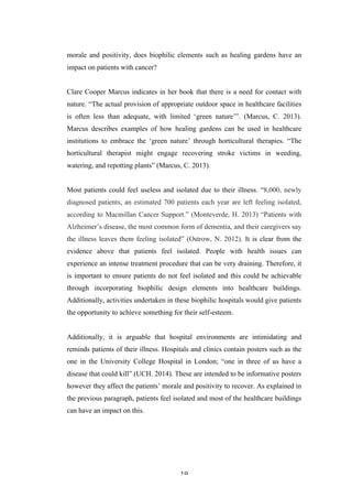   19	
   	
  
morale and positivity, does biophilic elements such as healing gardens have an
impact on patients with cancer?
Clare Cooper Marcus indicates in her book that there is a need for contact with
nature. “The actual provision of appropriate outdoor space in healthcare facilities
is often less than adequate, with limited ‘green nature’”. (Marcus, C. 2013).
Marcus describes examples of how healing gardens can be used in healthcare
institutions to embrace the ‘green nature’ through horticultural therapies. “The
horticultural therapist might engage recovering stroke victims in weeding,
watering, and repotting plants” (Marcus, C. 2013).
Most patients could feel useless and isolated due to their illness. “8,000, newly
diagnosed patients, an estimated 700 patients each year are left feeling isolated,
according to Macmillan Cancer Support.” (Monteverde, H. 2013) “Patients with
Alzheimer’s disease, the most common form of dementia, and their caregivers say
the illness leaves them feeling isolated” (Ostrow, N. 2012). It is clear from the
evidence above that patients feel isolated. People with health issues can
experience an intense treatment procedure that can be very draining. Therefore, it
is important to ensure patients do not feel isolated and this could be achievable
through incorporating biophilic design elements into healthcare buildings.
Additionally, activities undertaken in these biophilic hospitals would give patients
the opportunity to achieve something for their self-esteem.
Additionally, it is arguable that hospital environments are intimidating and
reminds patients of their illness. Hospitals and clinics contain posters such as the
one in the University College Hospital in London; “one in three of us have a
disease that could kill” (UCH. 2014). These are intended to be informative posters
however they affect the patients’ morale and positivity to recover. As explained in
the previous paragraph, patients feel isolated and most of the healthcare buildings
can have an impact on this.
 