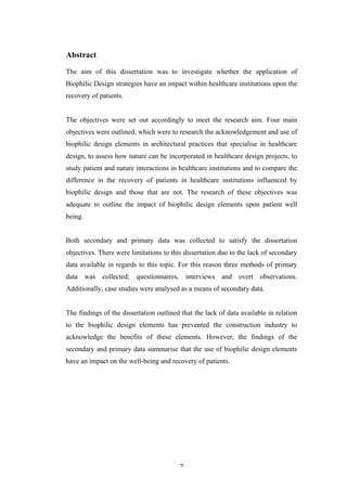   2	
   	
  
Abstract
The aim of this dissertation was to investigate whether the application of
Biophilic Design strategies have an impact within healthcare institutions upon the
recovery of patients.
The objectives were set out accordingly to meet the research aim. Four main
objectives were outlined, which were to research the acknowledgement and use of
biophilic design elements in architectural practices that specialise in healthcare
design, to assess how nature can be incorporated in healthcare design projects, to
study patient and nature interactions in healthcare institutions and to compare the
difference in the recovery of patients in healthcare institutions influenced by
biophilic design and those that are not. The research of these objectives was
adequate to outline the impact of biophilic design elements upon patient well
being.
Both secondary and primary data was collected to satisfy the dissertation
objectives. There were limitations to this dissertation due to the lack of secondary
data available in regards to this topic. For this reason three methods of primary
data was collected; questionnaires, interviews and overt observations.
Additionally, case studies were analysed as a means of secondary data.
The findings of the dissertation outlined that the lack of data available in relation
to the biophilic design elements has prevented the construction industry to
acknowledge the benefits of these elements. However, the findings of the
secondary and primary data summarise that the use of biophilic design elements
have an impact on the well-being and recovery of patients.
 