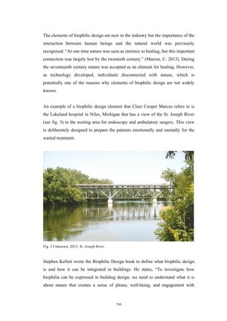   20	
   	
  
The elements of biophilic design are new to the industry but the importance of the
interaction between human beings and the natural world was previously
recognised. “At one time nature was seen as intrinsic to healing, but this important
connection was largely lost by the twentieth century.” (Marcus, C. 2013). During
the seventeenth century nature was accepted as an element for healing. However,
as technology developed, individuals disconnected with nature, which is
potentially one of the reasons why elements of biophilic design are not widely
known.
An example of a biophilic design element that Clare Cooper Marcus refers to is
the Lakeland hospital in Niles, Michigan that has a view of the St. Joseph River
(see fig. 3) in the waiting area for endoscopy and ambulatory surgery. This view
is deliberately designed to prepare the patients emotionally and mentally for the
waited treatment.
Fig. 3 Unknown. 2013. St. Joseph River.
Stephen Kellert wrote the Biophilic Design book to define what biophilic design
is and how it can be integrated in buildings. He states, “To investigate how
biophilia can be expressed in building design, we need to understand what it is
about nature that creates a sense of please, well-being, and engagement with
 