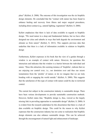   21	
   	
  
place” (Kellert, S. 2008). The outcome of this investigation was the six biophilic
design elements. He concluded that the “contact with nature has been found to
enhance healing and recovery from illness and major surgical procedures,
including direct contact (e.g., natural lighting, vegetation)” (Kellert, S. 2008).
Kellert emphasises that there is lack of data available in regards to biophilic
design. “We need nature in a deep and fundamental fashion, but we have often
designed our cities and suburbs in ways that both degrade the environment and
alienate us from nature” (Kellert, S. 2011). This supports previous data that
underline that there is a lack of information available in relation to biophilic
design
Furthermore, Kellert expresses in his book that the view of a garden through a
window is an example of contact with nature. However, he questions this
interaction and indicates that the window is a barrier between the individual and
nature. “Does this attraction, this seeming instance of ‘biophilia’, indicate that we
are enjoying our control over, i.e., our dominion over and thus our secure
instantiation from the ‘prickle’ of nature; or do we imagine that we are truly
bonding with or engaging the world outside.” (Kellert, S. 2008). This suggests
that the satisfaction of this type of contact with nature could be due to territorial
control.
The current hot subject in the construction industry is sustainable design. There
have been various developments to provide sustainable construction methods.
However, Kellert states that, “Biophilic design is, thus, viewed as the largely
missing link in prevailing approaches to sustainable design” (Kellert, S. 2008). It
is evident from the research undertaken by this dissertation that there is a lack of
data available on biophilic design. This could be the reason to why Kellert
expresses that the construction industry has not come to realisation that biophilic
design elements can also enhance sustainable design. This can be achieved
through the encouragement of natural light and enhancement of landscape.
 