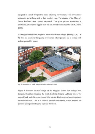   23	
   	
  
designed in a small footprint to create a homely environment. This allows those
visitors to feel at home and in their comfort zone. The director of the Maggie’s
Centre Professor Bob Leonard expressed “This gives patients somewhere to
emote and get different support than we can provide in the hospital” (BBC News.
2008).
All Maggie centres have integrated nature within their designs. (See fig. 5, 6, 7 &
8). This has created a therapeutic environment where patients are in contact with
and surrounded by nature.
Fig. 5. Hernandez, J. 2009. Maggie’s Centre, Charing Cross.
Figure 5 illustrates the roof design of the Maggie’s Centre in Charing Cross,
London, which has integrated the fourth biophilic element, Light and Space. The
stepped back roof allows maximum light into the kitchen area where the patients
socialise the most. This is to create a spacious atmosphere, which prevents the
patients feeling intimidated by a closed dull room.
 
