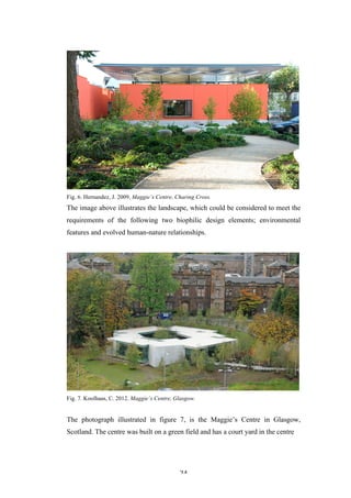   24	
   	
  
Fig. 6. Hernandez, J. 2009. Maggie’s Centre, Charing Cross.
The image above illustrates the landscape, which could be considered to meet the
requirements of the following two biophilic design elements; environmental
features and evolved human-nature relationships.
Fig. 7. Koolhaas, C. 2012. Maggie’s Centre, Glasgow.
The photograph illustrated in figure 7, is the Maggie’s Centre in Glasgow,
Scotland. The centre was built on a green field and has a court yard in the centre
 