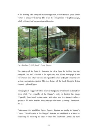   25	
   	
  
of the building. The courtyard includes vegetation, which creates a space for the
visitors to interact with nature. This meets the sixth element of biophilic design,
which is the evolved human-nature relationship.
Fig. 8. Koolhaas, C. 2012. Maggie’s Centre, Glasgow.
The photograph in figure 8, illustrates the view from the building into the
courtyard. The sofa’s located at far right hand side of the photograph is the
consultation area, where visitors are exposed to nature and light when they are
having a consultation session. This is a feature of the fourth biophilic design
element; Light and Space.
The designs of Maggie’s Centres ensure a therapeutic environment is created for
stress relief. The councillor at the Maggie’s centre in London has stated;
“Especially those which include contact with nature have been shown to enhance
quality of life and a person’s ability to cope with stress” (Forestry Commission.
2013).
Furthermore, the MacMillan Cancer Support Centres are similar to Maggie’s
Centres. The difference is that Maggie’s Centres are considered as a home for
socialising and relieving the stress whereas the MacMillan Centres are more
 