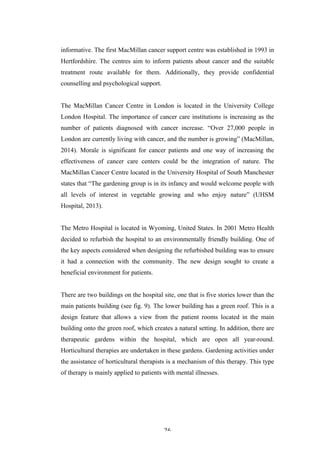   26	
   	
  
informative. The first MacMillan cancer support centre was established in 1993 in
Hertfordshire. The centres aim to inform patients about cancer and the suitable
treatment route available for them. Additionally, they provide confidential
counselling and psychological support.
The MacMillan Cancer Centre in London is located in the University College
London Hospital. The importance of cancer care institutions is increasing as the
number of patients diagnosed with cancer increase. “Over 27,000 people in
London are currently living with cancer, and the number is growing” (MacMillan,
2014). Morale is significant for cancer patients and one way of increasing the
effectiveness of cancer care centers could be the integration of nature. The
MacMillan Cancer Centre located in the University Hospital of South Manchester
states that “The gardening group is in its infancy and would welcome people with
all levels of interest in vegetable growing and who enjoy nature” (UHSM
Hospital, 2013).
The Metro Hospital is located in Wyoming, United States. In 2001 Metro Health
decided to refurbish the hospital to an environmentally friendly building. One of
the key aspects considered when designing the refurbished building was to ensure
it had a connection with the community. The new design sought to create a
beneficial environment for patients.
There are two buildings on the hospital site, one that is five stories lower than the
main patients building (see fig. 9). The lower building has a green roof. This is a
design feature that allows a view from the patient rooms located in the main
building onto the green roof, which creates a natural setting. In addition, there are
therapeutic gardens within the hospital, which are open all year-round.
Horticultural therapies are undertaken in these gardens. Gardening activities under
the assistance of horticultural therapists is a mechanism of this therapy. This type
of therapy is mainly applied to patients with mental illnesses.
 