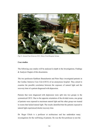   29	
   	
  
Fig.11. Gerard Van Grinsven 2013. Henry Ford Hospital Atrium
Case studies
The following case studies will be analysed in depth in the Investigations, Findings
& Analysis Chapter of this dissertation.
The two professors Kathleen Beautchemin and Peter Hays investigated patients in
the Cardiac Intensive Care Unit (CICU) of an anonymous hospital. They aimed to
examine the possible correlation between the exposure of natural light and the
recovery time of a patient diagnosed with depression.
Patients that were diagnosed with depression were split into two groups in the
symmetrical CICU. Due to the opposite orientation of the divided rooms, one group
of patients were exposed to maximum natural light and the other group was treated
in rooms that lacked natural light. The results identified that the patients exposed to
natural light experienced shorter recovery time.
Dr. Roger Ulrich is a professor at architecture and has undertaken many
investigations for the well-being of patients. He was the first professor to test the
 