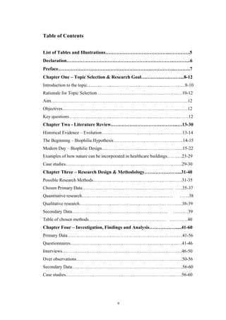   3	
   	
  
Table of Contents
List of Tables and Illustrations…………………………………..………….5
Declaration…………………………………………………………..………..6
Preface………………………………………………………………..……….7
Chapter One – Topic Selection & Research Goal………….…………...8-12
Introduction to the topic…………………………………………..……………8-10
Rationale for Topic Selection……………………………………..……….…10-12
Aim………………………………………………………………………..……..12
Objectives…………………………………………………………………..……12
Key questions…………………………………………………………………….12
Chapter Two - Literature Review.…………………………………...…13-30
Historical Evidence – Evolution………………………………………...……13-14
The Beginning – Biophilia Hypothesis……………………………………….14-15
Modern Day – Biophilic Design……………………………………………...15-22
Examples of how nature can be incorporated in healthcare buildings……….23-29
Case studies…………………………………………………………………..29-30
Chapter Three – Research Design & Methodology…………………...31-40
Possible Research Methods……………………………………………..……31-35
Chosen Primary Data…………………………………………………… …..35-37
Quantitative research…………………………………………………… ……38
Qualitative research………………………………………………… ……….38-39
Secondary Data……………………………………………………… ……….39
Table of chosen methods…………………………………………… …………40
Chapter Four – Investigation, Findings and Analysis………………...41-60
Primary Data………………………………………………………………….41-56
Questionnaires……………………………………………………………..…41-46
Interviews…………………………………………………………………….46-50
Over observations……………………………………………………….……50-56
Secondary Data……………………………………………………………….56-60
Case studies……………………………………………………………..……56-60
 