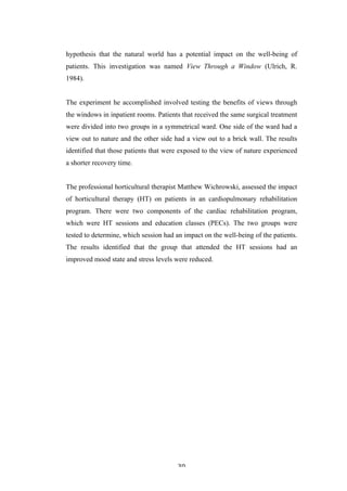   30	
   	
  
hypothesis that the natural world has a potential impact on the well-being of
patients. This investigation was named View Through a Window (Ulrich, R.
1984).
The experiment he accomplished involved testing the benefits of views through
the windows in inpatient rooms. Patients that received the same surgical treatment
were divided into two groups in a symmetrical ward. One side of the ward had a
view out to nature and the other side had a view out to a brick wall. The results
identified that those patients that were exposed to the view of nature experienced
a shorter recovery time.
The professional horticultural therapist Matthew Wichrowski, assessed the impact
of horticultural therapy (HT) on patients in an cardiopulmonary rehabilitation
program. There were two components of the cardiac rehabilitation program,
which were HT sessions and education classes (PECs). The two groups were
tested to determine, which session had an impact on the well-being of the patients.
The results identified that the group that attended the HT sessions had an
improved mood state and stress levels were reduced.
 