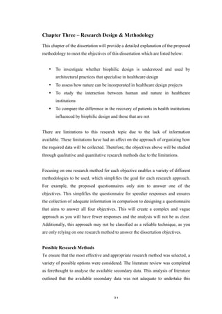   31	
   	
  
Chapter Three – Research Design & Methodology
This chapter of the dissertation will provide a detailed explanation of the proposed
methodology to meet the objectives of this dissertation which are listed below:
• To investigate whether biophilic design is understood and used by
architectural practices that specialise in healthcare design
• To assess how nature can be incorporated in healthcare design projects
• To study the interaction between human and nature in healthcare
institutions
• To compare the difference in the recovery of patients in health institutions
influenced by biophilic design and those that are not
There are limitations to this research topic due to the lack of information
available. These limitations have had an affect on the approach of organizing how
the required data will be collected. Therefore, the objectives above will be studied
through qualitative and quantitative research methods due to the limitations.
Focusing on one research method for each objective enables a variety of different
methodologies to be used, which simplifies the goal for each research approach.
For example, the proposed questionnaires only aim to answer one of the
objectives. This simplifies the questionnaire for speedier responses and ensures
the collection of adequate information in comparison to designing a questionnaire
that aims to answer all four objectives. This will create a complex and vague
approach as you will have fewer responses and the analysis will not be as clear.
Additionally, this approach may not be classified as a reliable technique, as you
are only relying on one research method to answer the dissertation objectives.
Possible Research Methods
To ensure that the most effective and appropriate research method was selected, a
variety of possible options were considered. The literature review was completed
as forethought to analyse the available secondary data. This analysis of literature
outlined that the available secondary data was not adequate to undertake this
 