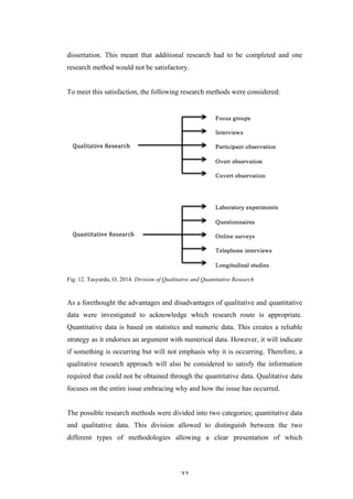   32	
   	
  
dissertation. This meant that additional research had to be completed and one
research method would not be satisfactory.
To meet this satisfaction, the following research methods were considered:
Fig. 12. Tasyurdu, O. 2014. Division of Qualitative and Quantitative Research
As a forethought the advantages and disadvantages of qualitative and quantitative
data were investigated to acknowledge which research route is appropriate.
Quantitative data is based on statistics and numeric data. This creates a reliable
strategy as it endorses an argument with numerical data. However, it will indicate
if something is occurring but will not emphasis why it is occurring. Therefore, a
qualitative research approach will also be considered to satisfy the information
required that could not be obtained through the quantitative data. Qualitative data
focuses on the entire issue embracing why and how the issue has occurred.
The possible research methods were divided into two categories; quantitative data
and qualitative data. This division allowed to distinguish between the two
different types of methodologies allowing a clear presentation of which
 