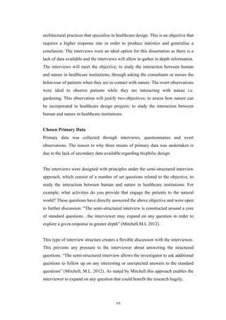   35	
   	
  
architectural practices that specialise in healthcare design. This is an objective that
requires a higher response rate in order to produce statistics and generalise a
conclusion. The interviews were an ideal option for this dissertation as there is a
lack of data available and the interviews will allow to gather in depth information.
The interviews will meet the objective; to study the interaction between human
and nature in healthcare institutions, through asking the consultants or nurses the
behaviour of patients when they are in contact with nature. The overt observations
were ideal to observe patients while they are interacting with nature i.e.
gardening. This observation will justify two objectives; to assess how nature can
be incorporated in healthcare design projects; to study the interaction between
human and nature in healthcare institutions.
Chosen Primary Data
Primary data was collected through interviews, questionnaires and overt
observations. The reason to why three means of primary data was undertaken is
due to the lack of secondary data available regarding biophilic design.
The interviews were designed with principles under the semi-structured interview
approach, which consist of a number of set questions related to the objective, to
study the interaction between human and nature in healthcare institutions. For
example, what activities do you provide that engage the patients to the natural
world? These questions have directly answered the above objective and were open
to further discussion. “The semi-structured interview is constructed around a core
of standard questions…the interviewer may expand on any question in order to
explore a given response in greater depth” (Mitchell,M.L 2012).
This type of interview structure creates a flexible discussion with the interviewee.
This prevents any pressure to the interviewer about answering the structured
questions. “The semi-structured interview allows the investigator to ask additional
questions to follow up on any interesting or unexpected answers to the standard
questions” (Mitchell, M.L. 2012). As stated by Mitchell this approach enables the
interviewer to expand on any question that could benefit the research hugely.
 