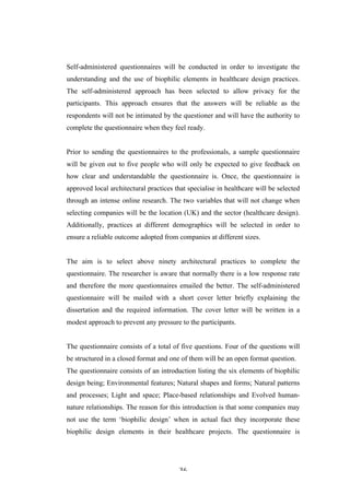   36	
   	
  
Self-administered questionnaires will be conducted in order to investigate the
understanding and the use of biophilic elements in healthcare design practices.
The self-administered approach has been selected to allow privacy for the
participants. This approach ensures that the answers will be reliable as the
respondents will not be intimated by the questioner and will have the authority to
complete the questionnaire when they feel ready.
Prior to sending the questionnaires to the professionals, a sample questionnaire
will be given out to five people who will only be expected to give feedback on
how clear and understandable the questionnaire is. Once, the questionnaire is
approved local architectural practices that specialise in healthcare will be selected
through an intense online research. The two variables that will not change when
selecting companies will be the location (UK) and the sector (healthcare design).
Additionally, practices at different demographics will be selected in order to
ensure a reliable outcome adopted from companies at different sizes.
The aim is to select above ninety architectural practices to complete the
questionnaire. The researcher is aware that normally there is a low response rate
and therefore the more questionnaires emailed the better. The self-administered
questionnaire will be mailed with a short cover letter briefly explaining the
dissertation and the required information. The cover letter will be written in a
modest approach to prevent any pressure to the participants.
The questionnaire consists of a total of five questions. Four of the questions will
be structured in a closed format and one of them will be an open format question.
The questionnaire consists of an introduction listing the six elements of biophilic
design being; Environmental features; Natural shapes and forms; Natural patterns
and processes; Light and space; Place-based relationships and Evolved human-
nature relationships. The reason for this introduction is that some companies may
not use the term ‘biophilic design’ when in actual fact they incorporate these
biophilic design elements in their healthcare projects. The questionnaire is
 