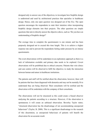   37	
   	
  
designed only to answer one of the objectives; to investigate how biophilic design
is understood and used by architectural practices that specialise in healthcare
design. Hence, only one open question was designed out of the five. The open
question encourages the respondents to state their intention when incorporating
biophilic design elements into their projects. The other questions are simple
questions that aim to directly answer the objective above, such as ‘Do you have an
understanding of biophilic design?’
The average time to complete the questionnaire is one minute and has been
purposely designed not to exceed this time length. This is to achieve a higher
response rate and to prevent the respondents feeling under pressure by an intense
questionnaire.
The overt observations will be undertaken in an exploratory approach as there is a
lack of information available and primary data needs to be explored. Covert
observations will be prohibited due to ethical concerns. Patients that visit clinics
and care centres will be observed to fulfil the objective; to study the interaction
between human and nature in healthcare institutions.
The patients and staff will be notified about the observation, however, there will
be patients that have been diagnosed with dementia and may not be mentally fit to
understand they are being observed. Their consultants will be notified and the
observation will be undertaken with the company of their consultants.
The observations will not be structured as this could create a biased observer
analysing the patients according to a structure. However, if the observation is
spontaneous it will create an unbiased observation. Beverley Taylor states;
“structured observation has the disadvantage of not accommodating unexpected
behaviours” (Taylor, B. 2008). This is a significant disadvantage to the research
of this dissertation, as unexpected behaviours of patients will benefit the
observation for an accurate result.
 