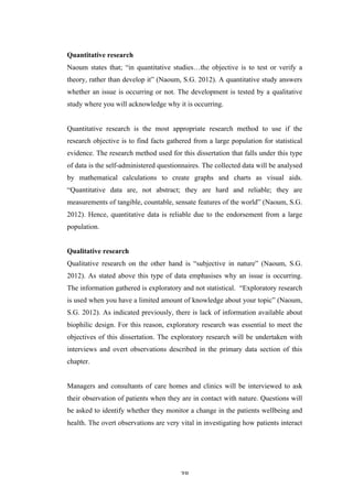   38	
   	
  
Quantitative research
Naoum states that; “in quantitative studies…the objective is to test or verify a
theory, rather than develop it” (Naoum, S.G. 2012). A quantitative study answers
whether an issue is occurring or not. The development is tested by a qualitative
study where you will acknowledge why it is occurring.
Quantitative research is the most appropriate research method to use if the
research objective is to find facts gathered from a large population for statistical
evidence. The research method used for this dissertation that falls under this type
of data is the self-administered questionnaires. The collected data will be analysed
by mathematical calculations to create graphs and charts as visual aids.
“Quantitative data are, not abstract; they are hard and reliable; they are
measurements of tangible, countable, sensate features of the world” (Naoum, S.G.
2012). Hence, quantitative data is reliable due to the endorsement from a large
population.
Qualitative research
Qualitative research on the other hand is “subjective in nature” (Naoum, S.G.
2012). As stated above this type of data emphasises why an issue is occurring.
The information gathered is exploratory and not statistical. “Exploratory research
is used when you have a limited amount of knowledge about your topic” (Naoum,
S.G. 2012). As indicated previously, there is lack of information available about
biophilic design. For this reason, exploratory research was essential to meet the
objectives of this dissertation. The exploratory research will be undertaken with
interviews and overt observations described in the primary data section of this
chapter.
Managers and consultants of care homes and clinics will be interviewed to ask
their observation of patients when they are in contact with nature. Questions will
be asked to identify whether they monitor a change in the patients wellbeing and
health. The overt observations are very vital in investigating how patients interact
 