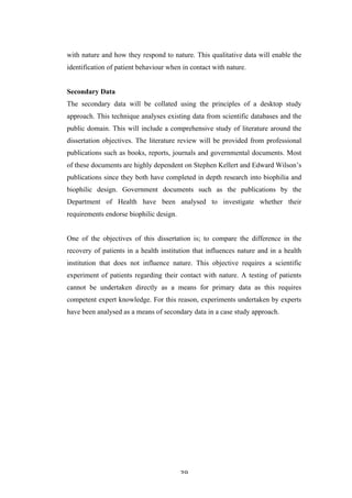   39	
   	
  
with nature and how they respond to nature. This qualitative data will enable the
identification of patient behaviour when in contact with nature.
Secondary Data
The secondary data will be collated using the principles of a desktop study
approach. This technique analyses existing data from scientific databases and the
public domain. This will include a comprehensive study of literature around the
dissertation objectives. The literature review will be provided from professional
publications such as books, reports, journals and governmental documents. Most
of these documents are highly dependent on Stephen Kellert and Edward Wilson’s
publications since they both have completed in depth research into biophilia and
biophilic design. Government documents such as the publications by the
Department of Health have been analysed to investigate whether their
requirements endorse biophilic design.
One of the objectives of this dissertation is; to compare the difference in the
recovery of patients in a health institution that influences nature and in a health
institution that does not influence nature. This objective requires a scientific
experiment of patients regarding their contact with nature. A testing of patients
cannot be undertaken directly as a means for primary data as this requires
competent expert knowledge. For this reason, experiments undertaken by experts
have been analysed as a means of secondary data in a case study approach.
 