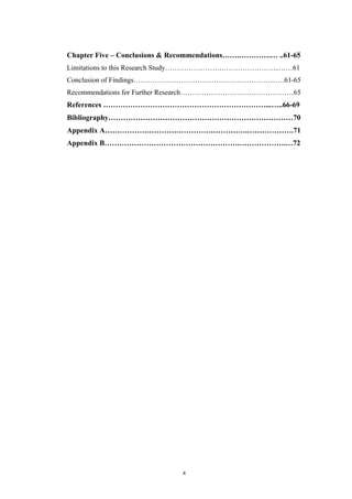   4	
   	
  
Chapter Five – Conclusions & Recommendations…….………….… ..61-65
Limitations to this Research Study…………………….…………………...……61
Conclusion of Findings………………………………….………………...….61-65
Recommendations for Further Research…………………………………………65
References …………………………………………………………...…..66-69
Bibliography…………………………………………………………………70
Appendix A………………………………………………….……………….71
Appendix B……………………………………………….……………….…72
 