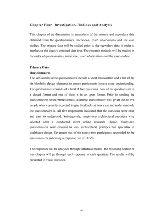   41	
   	
  
Chapter Four - Investigation, Findings and Analysis
This chapter of the dissertation is an analysis of the primary and secondary data
obtained from the questionnaires, interviews, overt observations and the case
studies. The primary data will be studied prior to the secondary data in order to
emphasise the directly obtained data first. The research methods will be studied in
the order of questionnaires, interviews, overt observations and the case studies.
Primary Data
Questionnaires
The self-administered questionnaires include a short introduction and a list of the
six-biophilic design elements to ensure participants have a clear understanding.
The questionnaire consists of a total of five questions. Four of the questions are in
a closed format and one of them is in an open format. Prior to sending the
questionnaires to the professionals, a sample questionnaire was given out to five
people who were only expected to give feedback on how clear and understandable
the questionnaire is. All five respondents indicated that the questions were clear
and easy to understand. Subsequently, ninety-two architectural practices were
selected after a conducted direct online research. Hence, ninety-two
questionnaires were emailed to local architectural practices that specialise in
healthcare design. Seventeen out of the ninety-two participants responded to the
questionnaires indicating a response rate of 18.5%.
The responses will be analysed through statistical means. The following section of
this chapter will go through each response to each question. The results will be
presented in visual statistics.
 