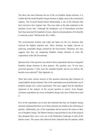   44	
   	
  
The above bar chart illustrates the use of the six biophilic design elements. it is
evident that the fourth biophilic design element is highly used in the construction
industry. The Evolved Human-Nature Relationship is one of the elements that
have received a low response rate. This may relate to the data explained in the
literature review that, “Although the therapeutic use of horticultural activities
have been practiced for hundreds of years, objective documentation of its benefits
is relatively recent.” (Wichrowski, M.,J. 2005).
The environmental Features and Light and Space are the two elements they
received the highest response rate. These elements are highly relevant to
achieving sustainable design outlined by the Government. Therefore, this may
suggests that they are integrating biophilic design elements to meet the
expectations of the UK Government.
Question four of the question was asked to those respondents that have integrated
biophilic design elements in their projects. The question was, “If you have
answered question 3 what were the intended benefits and do you believe the
benefits were achieved?” (See Appendix A).
There have been various answers to this question answering their intention of
using biophilic design elements. One of the respondents answered that their use of
biophilic design was a client requirement. This may suggest that the hypothesis
expressed in the analysis of the second question is correct. Even though,
seventeen respondents are aware of biophilic design only nine of them have used
it.
Five of the respondents out of nine that indicated that they use biophilic design
elements explained that their use of these elements are related to the well-being of
patients. Additionally, two of the respondents did not answer the reason to their
use of biophilic design. The Manser Practice expressed that in one of the projects
they designed there was a view our to the Derbyshire Landscape in each of the
patient rooms. The nurses that observed them indicated that the patients called
 