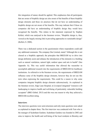   46	
   	
  
this integration of nature should be applied. This emphasizes that all participants
that are aware of biophilic design are also aware of the benefits of these biophilic
design elements and those six practices that do not have an understanding of
biophilic design are not aware of the benefits. This may indicate that if those six
companies did have an understanding of biophilic design they would have
recognised the benefits. This relates to the statement expressed by Stephen
Kellert, which was analysed in the literature review, “Biophilic design is, thus,
viewed as the largely missing link in prevailing approaches to sustainable design”
(Kellert, S. 2008).
There was a dedicated section in the questionnaire where respondents could add
any additional comments. The company One Limited, stated “Although this is not
classed as a biophilic approach, the principles that BREEAM try to drive into
design definitely assist and enhance the introduction of the elements to a building
such as natural ventilation, natural light, outdoor space and arts in health” (See
Appendix A). This was useful information that allowed the researcher to
accomplish additional research into the requirements of BREEAM for healthcare
institutions. As referred to in the literature review, the requirements of BREEAM
influence some of the biophilic design elements, however they do not use this
term when expressing the requirements. This could be a reason to why some
companies integrate biophilic design elements subconsciously. As explained in
the literature review, Edge Lane Hospital, in Liverpool integrated “extensive soft
landscaping to improve health and well-being of particularly vulnerable building
occupants” (BRE Global. 2013) and this was one reason to why they achieved a
BREEAM excellent rating.
Interviews
The interview questions were semi-structures and only main questions were asked
as explained in chapter three. The first interview was conducted with Tom who is
the manager of Sydenham Gardens. Sydenham Gardens was founded in 2002 and
aims to improve the health and well-being of the local residents in Bromley and
 
