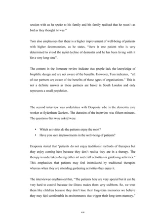   48	
   	
  
session with us he spoke to his family and his family realised that he wasn’t as
bad as they thought he was.”
Tom also emphasises that there is a higher improvement of well-being of patients
with higher determination, as he states, “there is one patient who is very
determined to avoid the rapid decline of dementia and he has been living with it
for a very long time”.
The content in the literature review indicate that people lack the knowledge of
biophilic design and are not aware of the benefits. However, Tom indicates, “all
of our partners are aware of the benefits of these types of organisations.” This is
not a definite answer as these partners are based in South London and only
represents a small population.
The second interview was undertaken with Desponia who is the dementia care
worker at Sydenham Gardens. The duration of the interview was fifteen minutes.
The questions that were asked were:
• Which activities do the patients enjoy the most?
• Have you seen improvements in the well-being of patients?
Desponia stated that “patients do not enjoy traditional methods of therapies but
they enjoy coming here because they don’t realise they are in a therapy. The
therapy is undertaken during either art and craft activities or gardening activities.”
This emphasises that patients may feel intimidated by traditional therapies
whereas when they are attending gardening activities they enjoy it.
The interviewee emphasised that, “The patients here are very special but it can be
very hard to control because the illness makes them very stubborn. So, we treat
them like children because they don’t lose their long-term memories we believe
they may feel comfortable in environments that trigger their long-term memory.”
 