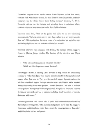   49	
   	
  
Desponia’s response relates to the content in the literature review that stated;
“Patients with Alzheimer’s disease, the most common form of dementia, and their
caregivers say the illness leaves them feeling isolated” (Ostrow, N. 2012).
Dementia patients can feel isolated and attending these organisations where
everyone else there is the same may make them feel less isolated.
Desponia stated that, “Half of the people that come to us have recording
improvements. We have carers surveys were they explain to us any improvements
they see”. This emphasizes that these types of organisations are useful for the
well-being of patients and can make their illness less stressful.
The third interview was conducted with Bernie, the manager of the Maggie’s
Centre in Charing Cross, London. The duration of the interview was fifteen
minutes.
• What services to you provide for cancer patients?
• Which activities do patients attend the most?
The Maggie’s Centre in Charing Cross provides a drop session for counselling
Monday to Friday 9am-5pm. This ensures patients are able to have professional
support when they need to. They provide practical support through coping with
hair loss, emotional support through sessions with a psychiatrist, social support
through socialising with other patients. Bernie indicated “our aim is to help
cancer patients during their treatment procedure. We provide emotional support
five days a week and everyone is welcome including family members of patients
diagnosed with cancer.”
The manager stated, “our visitors tend to spend most of their time here either in
the kitchen or in the garden.” This indicates that patients like to treat the Maggie’s
Centre as a socialising home rather than a centre for cancer patients as they enjoy
socialising in the kitchen and garden.
 