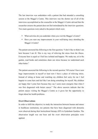   50	
   	
  
The last interview was undertaken with a patient that had attended a consulting
session at the Maggie’s Centre. This interview was the shorter out of all of the
interviews accomplished as the counsellor at the Maggie’s Centre advised that the
researcher ensures the patient does not feel intimidated by the interview questions.
Two main questions were asked to the patient which were:
• What activities do you undertake when you visit the Maggie’s Centre?
• Have you seen any improvements in your well-being since attending the
Maggie’s Centre?
The patient answered the following to the first question; “I don’t like to think I am
here because I am ill. This is my way of relieving the stress from the illness.
Everyone here is equal so I feel less isolated and happier. We make tea, sit in the
garden, read books and sometimes share our stress because we understand each
other better.”
The patient answered the following to the second question “Of course I have seen
huge improvements in myself at least now I have a place of relieving stress.
Instead of sitting at home and watching my children feel sorry for me I feel
happier to come here and feel like I am doing something for myself. My children
are happy that I come here because they say I seem more energetic than when I
was first diagnosed with breast cancer.” The above answers indicate that the
patient enjoys visiting the Maggie’s Centre as it gives her the opportunity to
forget about her health problems.
Overt Observations
In order to fulfil the objective; to study the interaction between human and nature
in healthcare institutions, ten patients that have been diagnosed with dementia
were observed during their horticultural therapy (HT) in Sydenham Gardens. The
observation length was one hour and the overt observation principles were
applied.
 