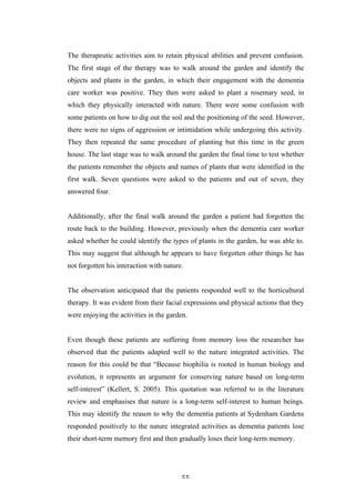   55	
   	
  
The therapeutic activities aim to retain physical abilities and prevent confusion.
The first stage of the therapy was to walk around the garden and identify the
objects and plants in the garden, in which their engagement with the dementia
care worker was positive. They then were asked to plant a rosemary seed, in
which they physically interacted with nature. There were some confusion with
some patients on how to dig out the soil and the positioning of the seed. However,
there were no signs of aggression or intimidation while undergoing this activity.
They then repeated the same procedure of planting but this time in the green
house. The last stage was to walk around the garden the final time to test whether
the patients remember the objects and names of plants that were identified in the
first walk. Seven questions were asked to the patients and out of seven, they
answered four.
Additionally, after the final walk around the garden a patient had forgotten the
route back to the building. However, previously when the dementia care worker
asked whether he could identify the types of plants in the garden, he was able to.
This may suggest that although he appears to have forgotten other things he has
not forgotten his interaction with nature.
The observation anticipated that the patients responded well to the horticultural
therapy. It was evident from their facial expressions and physical actions that they
were enjoying the activities in the garden.
Even though these patients are suffering from memory loss the researcher has
observed that the patients adapted well to the nature integrated activities. The
reason for this could be that “Because biophilia is rooted in human biology and
evolution, it represents an argument for conserving nature based on long-term
self-interest” (Kellert, S. 2005). This quotation was referred to in the literature
review and emphasises that nature is a long-term self-interest to human beings.
This may identify the reason to why the dementia patients at Sydenham Gardens
responded positively to the nature integrated activities as dementia patients lose
their short-term memory first and then gradually loses their long-term memory.
 