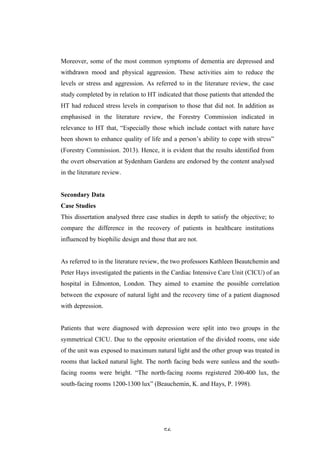   56	
   	
  
Moreover, some of the most common symptoms of dementia are depressed and
withdrawn mood and physical aggression. These activities aim to reduce the
levels or stress and aggression. As referred to in the literature review, the case
study completed by in relation to HT indicated that those patients that attended the
HT had reduced stress levels in comparison to those that did not. In addition as
emphasised in the literature review, the Forestry Commission indicated in
relevance to HT that, “Especially those which include contact with nature have
been shown to enhance quality of life and a person’s ability to cope with stress”
(Forestry Commission. 2013). Hence, it is evident that the results identified from
the overt observation at Sydenham Gardens are endorsed by the content analysed
in the literature review.
Secondary Data
Case Studies
This dissertation analysed three case studies in depth to satisfy the objective; to
compare the difference in the recovery of patients in healthcare institutions
influenced by biophilic design and those that are not.
As referred to in the literature review, the two professors Kathleen Beautchemin and
Peter Hays investigated the patients in the Cardiac Intensive Care Unit (CICU) of an
hospital in Edmonton, London. They aimed to examine the possible correlation
between the exposure of natural light and the recovery time of a patient diagnosed
with depression.
Patients that were diagnosed with depression were split into two groups in the
symmetrical CICU. Due to the opposite orientation of the divided rooms, one side
of the unit was exposed to maximum natural light and the other group was treated in
rooms that lacked natural light. The north facing beds were sunless and the south-
facing rooms were bright. “The north-facing rooms registered 200-400 lux, the
south-facing rooms 1200-1300 lux” (Beauchemin, K. and Hays, P. 1998).
 