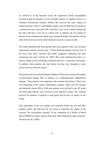   58	
   	
  
As referred to in the literature review the experiment Ulrich accomplished
involved testing the benefits of views through windows in inpatient rooms in a
suburban Pennsylvania hospital. Patients that received the same surgery of
cholecystectomy, which is a gall bladder surgery, were divided into two groups in
a symmetrical ward. One side of the ward had a view out to a natural setting and
the other side had a view out to a brick wall. In addition, the two groups of
patients were coordinated for gender, age and general health. The patients on both
sides of the ward received the same treatment to achieve accurate results.
The results identified that those patients that were exposed to the view of nature
experienced a shorter recovery time. “Ulrich found that patients with the view of
the trees used fewer narcotics and milder analgesics, indicating that they
experiences less pain.” (Ulrich, R. 1984). This result indicated that there is a
positive impact on the well-being of patients that have a connection with nature.
In addition, these patients also had shorter recovery time alongside a much
positive recovery after the surgery.
The professional horticultural therapist Matthew Wichrowski assessed the impact
of horticultural therapy (HT) on patients in a cardiopulmonary rehabilitation
program. These patients were diagnosed with coronary heart disease. There were
two components of the cardiac rehabilitation program, which were HT sessions
and education classes (PECs). Fifty-nine patients were involved in the HT group
and forty-eight patients were involved in the education classes. The variation
between the numbers of patients in each group did not have an impact on the
results.
Each participant of the two groups was examined before the test and their
modality before and after the test was noted to determine the impact of the
sessions. The examination consisted “of the completion of a Profile of Mood
States (POMS) inventory, and an Heart Rate (HR) obtained by pulse oximetry”
(Wichrowski, M,J. 2005).
 