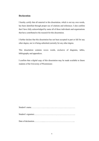   6	
   	
  
Declaration
I hereby certify that all material in this dissertation, which is not my own words,
has been identified through proper use of citations and references. I also confirm
that I have fully acknowledged by name all of those individuals and organisations
that have contributed to the research for this dissertation.
I further declare that this dissertation has not been accepted in part or full for any
other degree, nor is it being submitted currently for any other degree.
This dissertation contains xxxxx words, exclusive of diagrams, tables,
bibliography and appendices.
I confirm that a digital copy of this dissertation may be made available to future
students of the University of Westminster.
Student’s name…………………………………………………………
Student’s signature……………………………………………………..
Date of declaration…………......……………………………………...
 