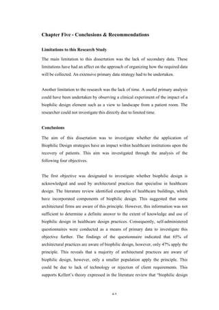   61	
   	
  
Chapter Five - Conclusions & Recommendations
Limitations to this Research Study
The main limitation to this dissertation was the lack of secondary data. These
limitations have had an affect on the approach of organizing how the required data
will be collected. An extensive primary data strategy had to be undertaken.
Another limitation to the research was the lack of time. A useful primary analysis
could have been undertaken by observing a clinical experiment of the impact of a
biophilic design element such as a view to landscape from a patient room. The
researcher could not investigate this directly due to limited time.
Conclusions
The aim of this dissertation was to investigate whether the application of
Biophilic Design strategies have an impact within healthcare institutions upon the
recovery of patients. This aim was investigated through the analysis of the
following four objectives.
The first objective was designated to investigate whether biophilic design is
acknowledged and used by architectural practices that specialise in healthcare
design. The literature review identified examples of healthcare buildings, which
have incorporated components of biophilic design. This suggested that some
architectural firms are aware of this principle. However, this information was not
sufficient to determine a definite answer to the extent of knowledge and use of
biophilic design in healthcare design practices. Consequently, self-administered
questionnaires were conducted as a means of primary data to investigate this
objective further. The findings of the questionnaire indicated that 65% of
architectural practices are aware of biophilic design, however, only 47% apply the
principle. This reveals that a majority of architectural practices are aware of
biophilic design, however, only a smaller population apply the principle. This
could be due to lack of technology or rejection of client requirements. This
supports Kellert’s theory expressed in the literature review that “biophilic design
 