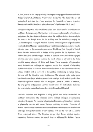   62	
   	
  
is, thus, viewed as the largely missing link in prevailing approaches to sustainable
design” (Kellert, S. 2008) and Wichrowski’s theory that “the therapeutic use of
horticultural activities have been practiced for hundreds of years, objective
documentation of its benefits is relatively recent.” (Wichrowski, M.,J. 2005).
The second objective was outlined to assess how nature can be incorporated in
healthcare design projects. The literature review addressed examples of healthcare
institutions that have integrated nature within the building design. An example is
the view to St. Joseph River in the waiting area for ambulatory surgery in
Lakeland Hospital, Michigan. Another example is the integration of plants in the
courtyard of the Maggie’s Centre in Glasgow and the use of exterior glazed panels
allowing views to the surrounding vegetation. The Henry Ford Hospital in United
States has two atriums used as indoor healing gardens for the inpatients. The
stepped back roof of the Maggie’s Centre in London allows maximum daylight
into the area where patients socialise the most, which is relevant to the forth
biophilic design element of, Light and Space. These strategies of integrating
nature in healthcare buildings are supported by the field research of observing
Sydenham Gardens in London. The consultation room in the care centre contains
a large window with a view out to the garden, symbolising a picture frame,
likewise with the Maggie’s centre in Glasgow. The arts and crafts study room
consists of many large windows to maximise daylight levels and the garden has
extensive vegetation likewise with the Maggie’s Centre in London. In addition,
the large garden of Sydenham Gardens provide space for horticultural therapies
likewise with the indoor healing gardens at the Henry Ford Hospital.
The third objective was proposed to study patient and nature interactions in
healthcare institutions. The literature review outlined strategies of connecting
patients with nature. An example is horticultural therapies, which allows patients
to physically interact with nature through gardening activities. Examples of
passive connections with nature are addressed in the literature review as views to
landscape from patient rooms or care centres, such as the view of St. Joseph
River, expressed above. The literature review also depicts another passive
connection through exposure to natural light, as addressed by Kellert, “when
 