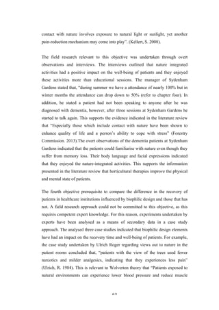   63	
   	
  
contact with nature involves exposure to natural light or sunlight, yet another
pain-reduction mechanism may come into play”. (Kellert, S. 2008).
The field research relevant to this objective was undertaken through overt
observations and interviews. The interviews outlined that nature integrated
activities had a positive impact on the well-being of patients and they enjoyed
these activities more than educational sessions. The manager of Sydenham
Gardens stated that, “during summer we have a attendance of nearly 100% but in
winter months the attendance can drop down to 50% (refer to chapter four). In
addition, he stated a patient had not been speaking to anyone after he was
diagnosed with dementia, however, after three sessions at Sydenham Gardens he
started to talk again. This supports the evidence indicated in the literature review
that “Especially those which include contact with nature have been shown to
enhance quality of life and a person’s ability to cope with stress” (Forestry
Commission. 2013).The overt observations of the dementia patients at Sydenham
Gardens indicated that the patients could familiarise with nature even though they
suffer from memory loss. Their body language and facial expressions indicated
that they enjoyed the nature-integrated activities. This supports the information
presented in the literature review that horticultural therapies improve the physical
and mental state of patients.
The fourth objective prerequisite to compare the difference in the recovery of
patients in healthcare institutions influenced by biophilic design and those that has
not. A field research approach could not be committed to this objective, as this
requires competent expert knowledge. For this reason, experiments undertaken by
experts have been analysed as a means of secondary data in a case study
approach. The analysed three case studies indicated that biophilic design elements
have had an impact on the recovery time and well-being of patients. For example,
the case study undertaken by Ulrich Roger regarding views out to nature in the
patient rooms concluded that, “patients with the view of the trees used fewer
narcotics and milder analgesics, indicating that they experiences less pain”
(Ulrich, R. 1984). This is relevant to Wolverton theory that “Patients exposed to
natural environments can experience lower blood pressure and reduce muscle
 