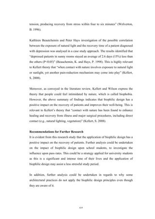   64	
   	
  
tension, producing recovery from stress within four to six minutes” (Wolverton,
B. 1996).
Kathleen Beautchemin and Peter Hays investigation of the possible correlation
between the exposure of natural light and the recovery time of a patient diagnosed
with depression was analysed in a case study approach. The results identified that
“depressed patients in sunny rooms stayed an average of 2.6 days (15%) less than
the others (P<0.05)” (Beauchemin, K. and Hays, P. 1998). This is highly relevant
to Kellert theory that “when contact with nature involves exposure to natural light
or sunlight, yet another pain-reduction mechanism may come into play” (Kellert,
S. 2008).
Moreover, as conveyed in the literature review, Kellert and Wilson express the
theory that people could feel intimidated by nature, which is called biophobia.
However, the above summary of findings indicates that biophilic design has a
positive impact on the recovery of patients and improves their well-being. This is
relevant to Kellert’s theory that “contact with nature has been found to enhance
healing and recovery from illness and major surgical procedures, including direct
contact (e.g., natural lighting, vegetation)” (Kellert, S. 2008).
Recommendations for Further Research
It is evident from this research study that the application of biophilic design has a
positive impact on the recovery of patients. Further analysis could be undertaken
on the impact of biophilic design upon school students, to investigate the
influence upon pass rates. This could be a strategy applied for university students
as this is a significant and intense time of their lives and the application of
biophilic design may assist a less stressful study period.
In addition, further analysis could be undertaken in regards to why some
architectural practices do not apply the biophilic design principles even though
they are aware of it.
 