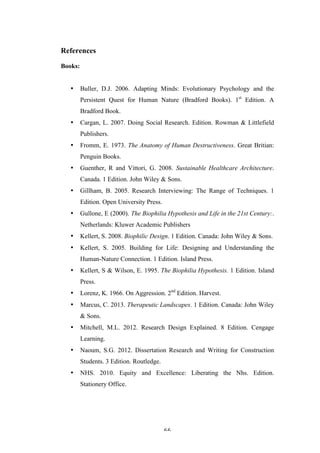   66	
   	
  
References
Books:
• Buller, D.J. 2006. Adapting Minds: Evolutionary Psychology and the
Persistent Quest for Human Nature (Bradford Books). 1st
Edition. A
Bradford Book.
• Cargan, L. 2007. Doing Social Research. Edition. Rowman & Littlefield
Publishers.
• Fromm, E. 1973. The Anatomy of Human Destructiveness. Great Britian:
Penguin Books.
• Guenther, R and Vittori, G. 2008. Sustainable Healthcare Architecture.
Canada. 1 Edition. John Wiley & Sons.
• Gillham, B. 2005. Research Interviewing: The Range of Techniques. 1
Edition. Open University Press.
• Gullone, E (2000). The Biophilia Hypothesis and Life in the 21st Century:.
Netherlands: Kluwer Academic Publishers
• Kellert, S. 2008. Biophilic Design. 1 Edition. Canada: John Wiley & Sons.
• Kellert, S. 2005. Building for Life: Designing and Understanding the
Human-Nature Connection. 1 Edition. Island Press.
• Kellert, S & Wilson, E. 1995. The Biophilia Hypothesis. 1 Edition. Island
Press.
• Lorenz, K. 1966. On Aggression. 2nd
Edition. Harvest.
• Marcus, C. 2013. Therapeutic Landscapes. 1 Edition. Canada: John Wiley
& Sons.
• Mitchell, M.L. 2012. Research Design Explained. 8 Edition. Cengage
Learning.
• Naoum, S.G. 2012. Dissertation Research and Writing for Construction
Students. 3 Edition. Routledge.
• NHS. 2010. Equity and Excellence: Liberating the Nhs. Edition.
Stationery Office.
 