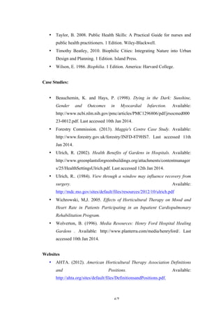   67	
   	
  
• Taylor, B. 2008. Public Health Skills: A Practical Guide for nurses and
public health practitioners. 1 Edition. Wiley-Blackwell.
• Timothy Beatley, 2010. Biophilic Cities: Integrating Nature into Urban
Design and Planning. 1 Edition. Island Press.
• Wilson, E. 1986. Biophilia. 1 Edition. America: Harvard College.
Case Studies:
• Beauchemin, K. and Hays, P. (1998). Dying in the Dark: Sunshine,
Gender and Outcomes in Myocardial Infarction. Available:
http://www.ncbi.nlm.nih.gov/pmc/articles/PMC1296806/pdf/jrsocmed000
23-0012.pdf. Last accessed 10th Jan 2014.
• Forestry Commission. (2013). Maggie's Centre Case Study. Available:
http://www.forestry.gov.uk/forestry/INFD-8T9HS7. Last accessed 11th
Jan 2014.
• Ulrich, R. (2002). Health Benefits of Gardens in Hospitals. Available:
http://www.greenplantsforgreenbuildings.org/attachments/contentmanager
s/25/HealthSettingsUlrich.pdf. Last accessed 12th Jan 2014.
• Ulrich, R.. (1984). View through a window may influence recovery from
surgery. Available:
http://mdc.mo.gov/sites/default/files/resources/2012/10/ulrich.pdf
• Wichrowski, M,J. 2005. Effects of Horticultural Therapy on Mood and
Heart Rate in Patients Participating in an Inpatient Cardiopulmonary
Rehabilitation Program.
• Wolverton, B. (1996). Media Resources: Henry Ford Hospital Healing
Gardens . Available: http://www.planterra.com/media/henryford/. Last
accessed 10th Jan 2014.
Websites
• AHTA. (2012). American Horticultural Therapy Association Definitions
and Positions. Available:
http://ahta.org/sites/default/files/DefinitionsandPositions.pdf.
 