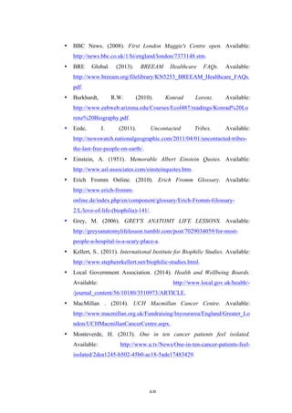   68	
   	
  
• BBC News. (2008). First London Maggie's Centre open. Available:
http://news.bbc.co.uk/1/hi/england/london/7373148.stm.
• BRE Global. (2013). BREEAM Healthcare FAQs. Available:
http://www.breeam.org/filelibrary/KN5253_BREEAM_Healthcare_FAQs.
pdf.
• Burkhardt, R.W. (2010). Konrad Lorenz. Available:
http://www.eebweb.arizona.edu/Courses/Ecol487/readings/Konrad%20Lo
renz%20Biography.pdf.
• Eede, J. (2011). Uncontacted Tribes. Available:
http://newswatch.nationalgeographic.com/2011/04/01/uncontacted-tribes-
the-last-free-people-on-earth/.
• Einstein, A. (1951). Memorable Albert Einstein Quotes. Available:
http://www.asl-associates.com/einsteinquotes.htm.
• Erich Fromm Online. (2010). Erich Fromm Glossary. Available:
http://www.erich-fromm-
online.de/index.php/en/component/glossary/Erich-Fromm-Glossary-
2/L/love-of-life-(biophilia)-141/.
• Grey, M. (2006). GREY'S ANATOMY LIFE LESSONS. Available:
http://greysanatomylifelesson.tumblr.com/post/7029034059/for-most-
people-a-hospital-is-a-scary-place-a.
• Kellert, S.. (2011). International Institute for Biophilic Studies. Available:
http://www.stephenrkellert.net/biophilic-studies.html.
• Local Government Association. (2014). Health and Wellbeing Boards.
Available: http://www.local.gov.uk/health/-
/journal_content/56/10180/3510973/ARTICLE.
• MacMillan . (2014). UCH Macmillan Cancer Centre. Available:
http://www.macmillan.org.uk/Fundraising/Inyourarea/England/Greater_Lo
ndon/UCHMacmillanCancerCentre.aspx.
• Monteverde, H. (2013). One in ten cancer patients feel isolated.
Available: http://www.u.tv/News/One-in-ten-cancer-patients-feel-
isolated/2dea1245-b502-45b0-ac18-5ade17483429.
 
