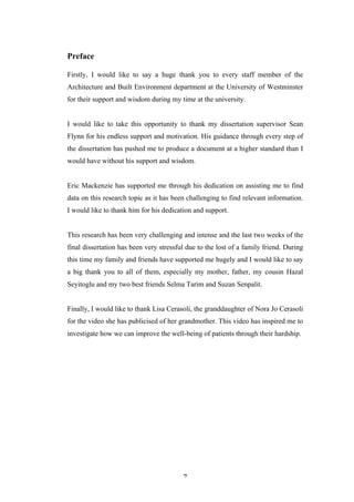   7	
   	
  
Preface
Firstly, I would like to say a huge thank you to every staff member of the
Architecture and Built Environment department at the University of Westminster
for their support and wisdom during my time at the university.
I would like to take this opportunity to thank my dissertation supervisor Sean
Flynn for his endless support and motivation. His guidance through every step of
the dissertation has pushed me to produce a document at a higher standard than I
would have without his support and wisdom.
Eric Mackenzie has supported me through his dedication on assisting me to find
data on this research topic as it has been challenging to find relevant information.
I would like to thank him for his dedication and support.
This research has been very challenging and intense and the last two weeks of the
final dissertation has been very stressful due to the lost of a family friend. During
this time my family and friends have supported me hugely and I would like to say
a big thank you to all of them, especially my mother, father, my cousin Hazal
Seyitoglu and my two best friends Selma Tarim and Suzan Senpalit.
Finally, I would like to thank Lisa Cerasoli, the granddaughter of Nora Jo Cerasoli
for the video she has publicised of her grandmother. This video has inspired me to
investigate how we can improve the well-being of patients through their hardship.
 
