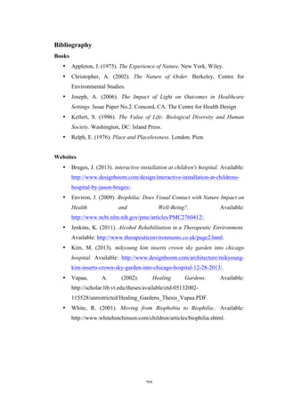   70	
   	
  
Bibliography
Books
• Appleton, J. (1975). The Experience of Nature. New York, Wiley.
• Christopher, A. (2002). The Nature of Order. Berkeley, Centre for
Environmental Studies.
• Joseph, A. (2006). The Impact of Light on Outcomes in Healthcare
Settings. Issue Paper No.2. Concord, CA. The Centre for Health Design
• Kellert, S. (1996). The Value of Life: Biological Diversity and Human
Society. Washington, DC: Island Press.
• Relph, E. (1976). Place and Placelessness. London. Pion.
Websites
• Bruges, J. (2013). interactive installation at children's hospital. Available:
http://www.designboom.com/design/interactive-installation-at-childrens-
hospital-by-jason-bruges/.
• Environ, J. (2009). Biophilia: Does Visual Contact with Nature Impact on
Health and Well-Being?. Available:
http://www.ncbi.nlm.nih.gov/pmc/articles/PMC2760412/.
• Jenkins, K. (2011). Alcohol Rehabilitation in a Therapeutic Environment.
Available: http://www.therapeuticenvironments.co.uk/page2.html.
• Kim, M. (2013). mikyoung kim inserts crown sky garden into chicago
hospital. Available: http://www.designboom.com/architecture/mikyoung-
kim-inserts-crown-sky-garden-into-chicago-hospital-12-28-2013/.
• Vapaa, A. (2002). Healing Gardens. Available:
http://scholar.lib.vt.edu/theses/available/etd-05132002-
115528/unrestricted/Healing_Gardens_Thesis_Vapaa.PDF.
• White, R. (2001). Moving from Biophobia to Biophilia:. Available:
http://www.whitehutchinson.com/children/articles/biophilia.shtml.
	
  
	
  
	
  
	
  
 