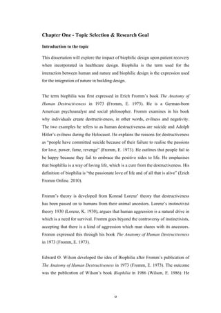   8	
   	
  
Chapter One - Topic Selection & Research Goal
Introduction to the topic
This dissertation will explore the impact of biophilic design upon patient recovery
when incorporated in healthcare design. Biophilia is the term used for the
interaction between human and nature and biophilic design is the expression used
for the integration of nature in building design.
The term biophilia was first expressed in Erich Fromm’s book The Anatomy of
Human Destructiveness in 1973 (Fromm, E. 1973). He is a German-born
American psychoanalyst and social philosopher. Fromm examines in his book
why individuals create destructiveness, in other words, evilness and negativity.
The two examples he refers to as human destructiveness are suicide and Adolph
Hitler’s evilness during the Holocaust. He explains the reasons for destructiveness
as “people have committed suicide because of their failure to realise the passions
for love, power, fame, revenge” (Fromm, E. 1973). He outlines that people fail to
be happy because they fail to embrace the positive sides to life. He emphasises
that biophillia is a way of loving life, which is a cure from the destructiveness. His
definition of biophilia is “the passionate love of life and of all that is alive” (Erich
Fromm Online. 2010).
Fromm’s theory is developed from Konrad Lorenz’ theory that destructiveness
has been passed on to humans from their animal ancestors. Lorenz’s instinctivist
theory 1930 (Lorenz, K. 1930), argues that human aggression is a natural drive in
which is a need for survival. Fromm goes beyond the controversy of instinctivists,
accepting that there is a kind of aggression which man shares with its ancestors.
Fromm expressed this through his book The Anatomy of Human Destructiveness
in 1973 (Fromm, E. 1973).
Edward O. Wilson developed the idea of Biophilia after Fromm’s publication of
The Anatomy of Human Destructiveness in 1973 (Fromm, E. 1973). The outcome
was the publication of Wilson’s book Biophilia in 1986 (Wilson, E. 1986). He
 