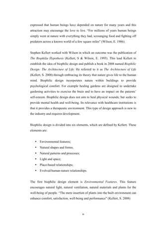   9	
   	
  
expressed that human beings have depended on nature for many years and this
attraction may encourage the love to live. “For millions of years human beings
simply went at nature with everything they had, scrounging food and fighting off
predators across a known world of a few square miles” (Wilson, E. 1986).
Stephen Kellert worked with Wilson in which an outcome was the publication of
The Biophilia Hypothesis (Kellert, S & Wilson, E. 1995). This lead Kellert to
establish the idea of biophilic design and publish a book in 2008 named Biophilic
Design: The Architecture of Life. He referred to it as The Architecture of Life
(Kellert, S. 2008) through embracing its theory that nature gives life to the human
mind. Biophilic design incorporates nature within buildings to provide
psychological comfort. For example healing gardens are designed to undertake
gardening activities to exercise the brain and to have an impact on the patients’
self-esteem. Biophilic design does not aim to heal physical wounds; but seeks to
provide mental health and well-being. Its relevance with healthcare institutions is
that it provides a therapeutic environment. This type of design approach is new to
the industry and requires development.
Biophilic design is divided into six elements, which are defined by Kellert. These
elements are:
• Environmental features;
• Natural shapes and forms;
• Natural patterns and processes;
• Light and space;
• Place-based relationships;
• Evolved human-nature relationships.
The first biophilic design element is Environmental Features. This feature
encourages natural light, natural ventilation, natural materials and plants for the
well-being of people. “The mere insertion of plants into the built environment can
enhance comfort, satisfaction, well-being and performance” (Kellert, S. 2008)
 