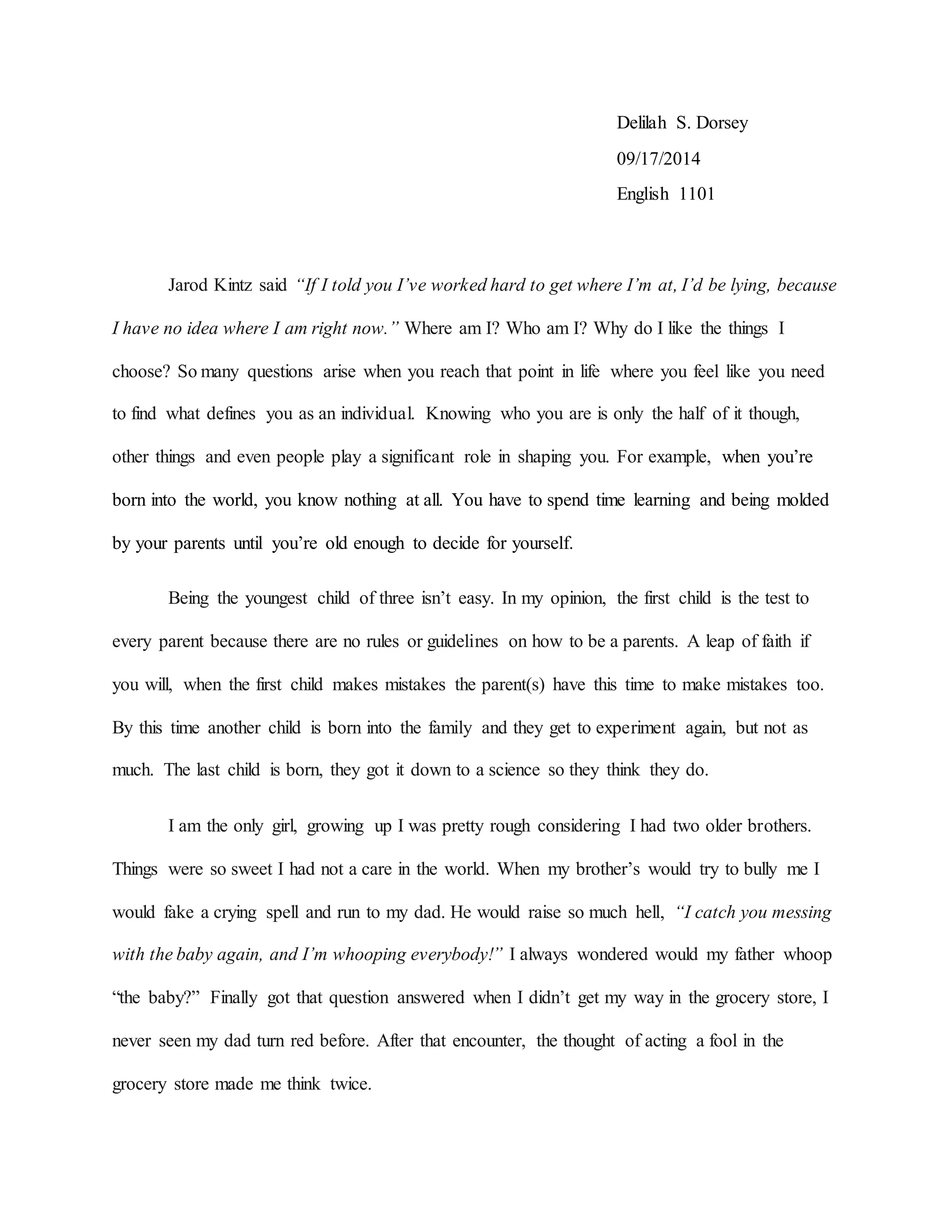 Delilah S. Dorsey
09/17/2014
English 1101
Jarod Kintz said “If I told you I’ve worked hard to get where I’m at, I’d be lying, because
I have no idea where I am right now.” Where am I? Who am I? Why do I like the things I
choose? So many questions arise when you reach that point in life where you feel like you need
to find what defines you as an individual. Knowing who you are is only the half of it though,
other things and even people play a significant role in shaping you. For example, when you’re
born into the world, you know nothing at all. You have to spend time learning and being molded
by your parents until you’re old enough to decide for yourself.
Being the youngest child of three isn’t easy. In my opinion, the first child is the test to
every parent because there are no rules or guidelines on how to be a parents. A leap of faith if
you will, when the first child makes mistakes the parent(s) have this time to make mistakes too.
By this time another child is born into the family and they get to experiment again, but not as
much. The last child is born, they got it down to a science so they think they do.
I am the only girl, growing up I was pretty rough considering I had two older brothers.
Things were so sweet I had not a care in the world. When my brother’s would try to bully me I
would fake a crying spell and run to my dad. He would raise so much hell, “I catch you messing
with the baby again, and I’m whooping everybody!” I always wondered would my father whoop
“the baby?” Finally got that question answered when I didn’t get my way in the grocery store, I
never seen my dad turn red before. After that encounter, the thought of acting a fool in the
grocery store made me think twice.
 