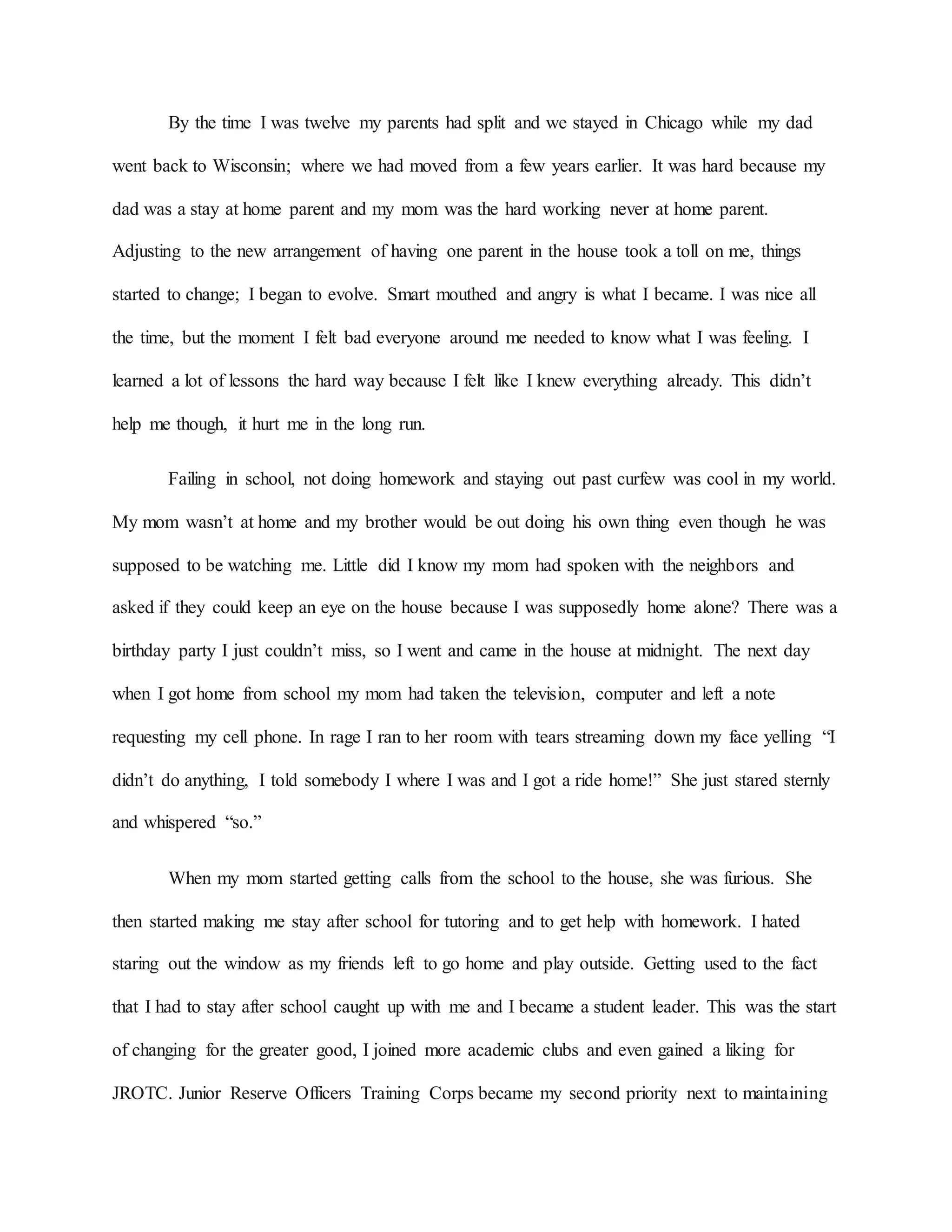 By the time I was twelve my parents had split and we stayed in Chicago while my dad
went back to Wisconsin; where we had moved from a few years earlier. It was hard because my
dad was a stay at home parent and my mom was the hard working never at home parent.
Adjusting to the new arrangement of having one parent in the house took a toll on me, things
started to change; I began to evolve. Smart mouthed and angry is what I became. I was nice all
the time, but the moment I felt bad everyone around me needed to know what I was feeling. I
learned a lot of lessons the hard way because I felt like I knew everything already. This didn’t
help me though, it hurt me in the long run.
Failing in school, not doing homework and staying out past curfew was cool in my world.
My mom wasn’t at home and my brother would be out doing his own thing even though he was
supposed to be watching me. Little did I know my mom had spoken with the neighbors and
asked if they could keep an eye on the house because I was supposedly home alone? There was a
birthday party I just couldn’t miss, so I went and came in the house at midnight. The next day
when I got home from school my mom had taken the television, computer and left a note
requesting my cell phone. In rage I ran to her room with tears streaming down my face yelling “I
didn’t do anything, I told somebody I where I was and I got a ride home!” She just stared sternly
and whispered “so.”
When my mom started getting calls from the school to the house, she was furious. She
then started making me stay after school for tutoring and to get help with homework. I hated
staring out the window as my friends left to go home and play outside. Getting used to the fact
that I had to stay after school caught up with me and I became a student leader. This was the start
of changing for the greater good, I joined more academic clubs and even gained a liking for
JROTC. Junior Reserve Officers Training Corps became my second priority next to maintaining
 
