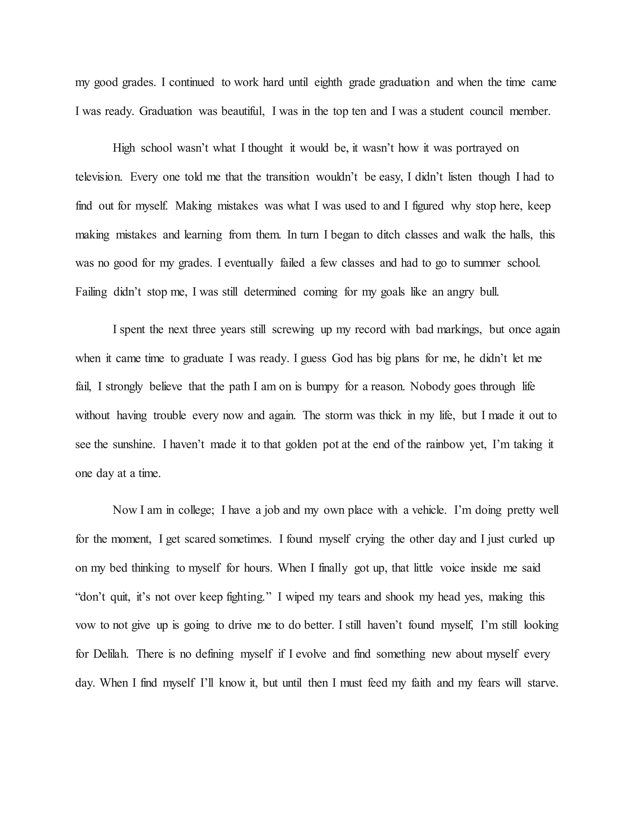 my good grades. I continued to work hard until eighth grade graduation and when the time came
I was ready. Graduation was beautiful, I was in the top ten and I was a student council member.
High school wasn’t what I thought it would be, it wasn’t how it was portrayed on
television. Every one told me that the transition wouldn’t be easy, I didn’t listen though I had to
find out for myself. Making mistakes was what I was used to and I figured why stop here, keep
making mistakes and learning from them. In turn I began to ditch classes and walk the halls, this
was no good for my grades. I eventually failed a few classes and had to go to summer school.
Failing didn’t stop me, I was still determined coming for my goals like an angry bull.
I spent the next three years still screwing up my record with bad markings, but once again
when it came time to graduate I was ready. I guess God has big plans for me, he didn’t let me
fail, I strongly believe that the path I am on is bumpy for a reason. Nobody goes through life
without having trouble every now and again. The storm was thick in my life, but I made it out to
see the sunshine. I haven’t made it to that golden pot at the end of the rainbow yet, I’m taking it
one day at a time.
Now I am in college; I have a job and my own place with a vehicle. I’m doing pretty well
for the moment, I get scared sometimes. I found myself crying the other day and I just curled up
on my bed thinking to myself for hours. When I finally got up, that little voice inside me said
“don’t quit, it’s not over keep fighting.” I wiped my tears and shook my head yes, making this
vow to not give up is going to drive me to do better. I still haven’t found myself, I’m still looking
for Delilah. There is no defining myself if I evolve and find something new about myself every
day. When I find myself I’ll know it, but until then I must feed my faith and my fears will starve.
 