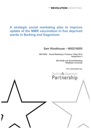 ★☆
REVOLUTIONMARKETING.
A strategic social marketing plan to improve
uptake of the MMR vaccination in five deprived
wards in Barking and Dagenham
Sam Woodhouse – M00218005
MKT4025 – Social Marketing in Practice, 5 May 2010
Assignment 3
MA Health and Social Marketing
Middlesex University
	
  
For presentation to:
	
  
 