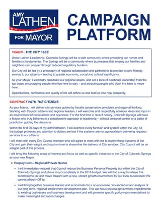 CAMPAIGN 
PLATFORM 
VISION - THE CITY I SEE 
Under Lathen Leadership, Colorado Springs will be a safe community where protecting our homes and 
families is fundamental. The Springs will be a community where businesses that employ our families and 
neighbors can prosper through reduced regulatory burdens. 
Our City will be led by a philosophy of regional collaboration and partnership to provide expert, friendly 
service to our citizens – leading to greater economic, social and cultural significance. 
As your Mayor, I will boldly broadcast our regional assets, and set a tone of functional leadership from the 
top down, encouraging people who live here to stay – and attracting people who don’t live here to move 
here. 
Opportunities, confidence and quality of life will define us and lead us into new prosperity. 
CONTRACT WITH THE CITIZENS 
As your Mayor, I will deliver city services guided by fiscally conservative principles and regional thinking. 
Working with Council, citizens and regional leaders, I will welcome and respectfully consider ideas and input in 
an environment of camaraderie and openness. For the first time in recent history, Colorado Springs will have 
a Mayor who truly believes in a collaborative approach to leadership – without personal control or a battle of 
jurisdiction guiding the decisions. 
Within the first 90 days of my administration, I will examine every function and system within the City. All 
the budget promises and attention to dollars are lost if the systems are not appropriately delivering required 
services to our citizens. 
I will meet with every City Council member who will agree to meet with me to review these systems of the 
City and gain their insight and input on how to streamline the delivery of City services. City Council will be an 
integral part of this process. 
I will bring the following areas of interest and focus as well as specific initiatives to the City of Colorado Springs 
as your new Mayor. 
★★Employment – Regional/Private Sector 
★★ I will immediately request that Council reduce the Business Personal Property tax within the City of 
Colorado Springs and phase it out completely in the 2016 budget. We will find a way to relieve this 
burdensome tax and move forward with a new, vibrant growth environment for our local businesses! We 
cannot afford NOT to. 
★★ I will bring together business leaders and economists for a no-nonsense, “no-sacred-cows” analysis of 
our long-term, regional employment development plan. This will focus on local government impediments 
to existing businesses and business development and will generate specific policy recommendations to 
make meaningful and rapid changes. 
 