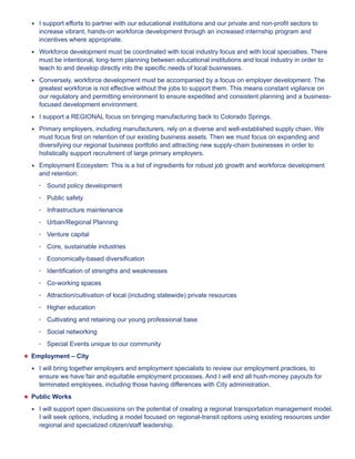 ★★ I support efforts to partner with our educational institutions and our private and non-profit sectors to 
increase vibrant, hands-on workforce development through an increased internship program and 
incentives where appropriate. 
★★ Workforce development must be coordinated with local industry focus and with local specialties. There 
must be intentional, long-term planning between educational institutions and local industry in order to 
teach to and develop directly into the specific needs of local businesses. 
★★ Conversely, workforce development must be accompanied by a focus on employer development. The 
greatest workforce is not effective without the jobs to support them. This means constant vigilance on 
our regulatory and permitting environment to ensure expedited and consistent planning and a business-focused 
development environment. 
★★ I support a REGIONAL focus on bringing manufacturing back to Colorado Springs. 
★★ Primary employers, including manufacturers, rely on a diverse and well-established supply chain. We 
must focus first on retention of our existing business assets. Then we must focus on expanding and 
diversifying our regional business portfolio and attracting new supply-chain businesses in order to 
holistically support recruitment of large primary employers. 
★★ Employment Ecosystem: This is a list of ingredients for robust job growth and workforce development 
and retention: 
• Sound policy development 
• Public safety 
• Infrastructure maintenance 
• Urban/Regional Planning 
• Venture capital 
• Core, sustainable industries 
• Economically-based diversification 
• Identification of strengths and weaknesses 
• Co-working spaces 
• Attraction/cultivation of local (including statewide) private resources 
• Higher education 
• Cultivating and retaining our young professional base 
• Social networking 
• Special Events unique to our community 
★★Employment – City 
★★ I will bring together employers and employment specialists to review our employment practices, to 
ensure we have fair and equitable employment processes. And I will end all hush-money payouts for 
terminated employees, including those having differences with City administration. 
★★Public Works 
★★ I will support open discussions on the potential of creating a regional transportation management model. 
I will seek options, including a model focused on regional-transit options using existing resources under 
regional and specialized citizen/staff leadership. 
 