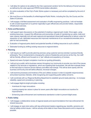 ★★ I will allow for options to be added to the City’s sponsored vendors’ list for the delivery of transit services 
as defined by the voter approved PPRTA transit-dollars allocation. 
★★ An entire evaluation of the City’s Public Works system is necessary and will be completed by the end of 
2015. 
★★ We must focus on the benefits of unified/regional Public Works, including the City, the County and the 
State of Colorado. 
★★ I will engage a full-fleet assessment and evaluation of traffic-engineering practices. I will not hesitate 
to sell unused equipment or to partner regionally to gain efficiencies and provide holistic, responsible 
infrastructure services. 
★★Parks and Recreation 
★★ I will support open discussions on the potential of creating a regional park model. Once again, using 
existing resources, I support the efficiencies and economies of scale of maintaining our parks, trails and 
open spaces regionally and will seek regional and specialized citizen/staff leadership to deliver a plan for 
expansion of use, dedicated resources and improved maintenance of our recreational amenities and a 
plan for trail connectivity. 
★★ Evaluation of regional parks district and potential benefits of shifting resources to such a district. 
★★ Dedicated funding by shifting existing resources to regional district. 
★★Planning 
★★ I will require our staff to provide planning services using customer-service-oriented, business-friendly 
philosophy. This is fundamental to changing the culture of leadership and service at the City. Our staff 
will be friendly, efficient and focused on a “yes” attitude and expediency of reviews. 
★★ Speed and ease of project completion must be our guiding philosophy. 
★★ I will put out a public call to business owners throughout our community to provide me a list of five issues 
related to City services or regulations, which are impeding their businesses. We will then evaluate these 
to find real ways to improve service delivery and effect real change. This will be done openly with the 
business community and will define effective, line-level changes. 
★★ I will examine processes and timelines of fire and utilities reviews in order to expedite responsiveness 
and protect business interests, while recognizing and supporting public-safety concerns. 
★★ I will coordinate with our Regional Building Department to establish ground-ready planning – to increase 
reliability, speed and consistency in planning. 
★★ I will engage blight-to-bright principles including: 
• Incentives for major renovations 
• Locking property-tax values in place for seven years after blight renovations as incentive for 
improvements 
• Enhancing code enforcement and maintenance standards in order to prevent blight areas 
★★Public Safety 
★★ I will engage a collaborative review of regional assets and recommendations from law enforcement for 
shared resources. 
★★ I will engage an open-door policy with law-enforcement leaders regarding pay, benefits, pensions and 
internal safety-control issues. I will be actively at the table to have these discussions and to respond as 
possible. 
 