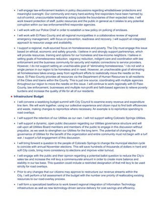 ★★ I will engage law-enforcement leaders in policy discussions regarding whistleblower protections and 
meaningful oversight. Our community and many hard-working first responders have been harmed by 
out-of-control, unaccountable leadership acting outside the boundaries of their expected roles. I will 
work toward protection of staff, public resources and the public in general as it relates to any potential 
corruption within our law enforcement/first responder agencies. 
★★ I will work with our Police Chief in order to establish a new policy on policing of enclaves. 
★★ I will work with El Paso County and all regional municipalities in a collaborative review of regional 
emergency management, with focus on prevention, readiness and recovery. I will support an integrated 
approach to resource usage and availability. 
★★ I support a regional, multi-sourced focus on homelessness and poverty. The City must engage this issue 
based on ethical, economic and safety grounds. I believe in and strongly support partnerships, which 
will provide resources, training and options for our homeless and low-income neighbors. I believe in 
setting goals of homelessness reduction, vagrancy reduction, indigent care and coordination with law 
enforcement and the business community for security and realistic connections to service providers. 
However, I do not support setting an unachievable goal of “eliminating homelessness.” I do not wish a 
single person in our region to be homeless and in need. However, an unachievable goal of eliminating 
all homelessness takes energy away from significant efforts to realistically move the needle on this 
issue. El Paso County provides all resources via the Department of Human Resources to all residents 
of the Cities and towns within the County. This is just one source, coordinating with multiple agencies 
throughout our region to move the needle on this issue. I will continue to work regionally with El Paso 
County, law enforcement, businesses and multiple non-profit and faith-based agencies to relieve poverty 
burdens and increase the quality of life for all of our residents. 
★★ Infrastructure/ Budget 
★★ I will convene a weeklong budget summit with City Council to examine every revenue and expenditure 
line item. We will work together, using our collective experience and citizen input to find both efficiencies 
and waste, making changes to reprioritize where necessary. An example is to reprioritize spending to 
road overlays. 
★★ I will support the retention of our Utilities as our own. I will not support selling Colorado Springs Utilities. 
★★ I will support a dynamic, open public discussion regarding our Utilities governance structure and will 
call upon all Utilities Board members and members of the public to engage in this discussion without 
prejudice, as we seek to strengthen our Utilities for the long term. The potential of changing the 
governance of Utilities for the benefit of the organization and entire community must not begin with a turf 
war. I support a full engagement of this discussion. 
★★ I will bring forward a question to the people of Colorado Springs to change the municipal election cycle 
to coincide with annual November elections. This will save hundreds of thousands of dollars in hard and 
soft City costs, bring more consistency to elections and improve voter turnout. 
★★ I will engage with the public and their opinion regarding a potential ballot question to reduce the City’s 
sales tax and increase the mill levy a commensurate amount in order to create more balance and 
stability in our tax base. This question could include a restricted designation of that mill levy to be used 
strictly for road overlays. 
★★ Prior to any changes that our citizens may approve to restructure our revenue streams within the 
City, I will perform a full assessment of the budget with the number one priority of reallocating existing 
resources to our road-overlay process. 
★★ I will form a specialized taskforce to work toward regional integration of Information Technology 
infrastructure as well as new technology-driven service delivery for cost savings and efficiency. 
 
