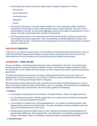 ★★ I will analyze City systems focusing on opportunities for regional integration, to include: 
• Procurement 
• Human Resources 
• Financial Services 
• Operations 
• Payroll 
★★ As this work is being done, I will seek implementation of an online checkbook system whereby all 
transactions of City resources will be made available online for public inspection. If the cost of such 
implementation is too high, we will provide aggregate access to the budget and expenditures in such a 
way as to provide a never-before-seen standard of transparency. 
★★ The City recently scored a C for transparency from the Sunshine Review, a third-party government 
accountability and review organization. Under my leadership, we worked diligently to achieve an A+ 
rating at El Paso County. I will bring that same transparency to the City of Colorado Springs, working to 
achieve no less than A+. 
NON-PROFIT INDUSTRY 
I will focus on our vibrant non-profit industry, as non-profits are vital partners and economic drivers. Our non-profits 
and faith-based organizations fill gaps in service delivery, which government cannot fill, and such 
partnerships are not only invaluable to our community but must be fostered and enhanced. 
LEADERSHIP – CORE VALUES 
As your new Mayor, I will fundamentally change the culture of leadership in this City. I do not believe that 
the strong-mayor form of government ever intended to cease communication between the Mayor’s Office 
and City Council, nor do I believe that this change in our form of government ought to divide and dictate City 
government. 
The following behavioral characteristics are those I already possess and have grown and used in my 
leadership as a County Commissioner. As your Mayor, I will focus on these characteristics with the same 
intention – and I will bring an enthusiasm that is contagious. 
My entire platform will be implemented under a powerful set of principles and defined behavior on my part. 
None of the specific initiatives, which I will describe to you in my campaign, will be absent these fundamental 
beliefs and transformative characteristics. All actions will be guided by the following: 
★★Respect 
★★ For all people, including City Council members, City staff members, citizens and regional partners. 
★★ For new ideas and innovation. Whether agreed with or not, people will be empowered to bring ideas 
forward in a safe and respectful environment. 
★★ I do not believe in bridge burning. During disagreements, I am capable and willing to debate, while 
always showing respect and professionalism. I am also committed to moving on together to the next 
issue and will expect others to do the same. 
★★ Recognizing the diversity of beliefs within our City, I will lead by example by showing respect to all 
people despite differences. We are people first – and while there is no possibility of agreeing with all 
people on all subjects, there is a necessity to respect and listen to all people professionally. 
★★Communication 
 