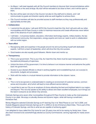 ★★ As Mayor, I will meet regularly with all City Council members to discover their concerns/initiatives within 
their districts or the area at-large. My door will be relocated to be close to them, and it will be open to 
them. 
★★ My door will be open not only to City Council, but also to City staff and to citizens, and I will 
communicate my goals and direction openly while we work together to achieve them. 
★★ City Council members will also be provided access to staff members so they may professionally and 
appropriately do their jobs. 
★★Collaboration 
★★ I cannot do this job alone. I will work WITH City Council to lead this City. And I will work with our other 
municipalities and El Paso County in order to maximize resources and create efficiencies never before 
seen in the absence of such collaboration. 
★★ I will listen – to business leaders, educators, information technology experts, military leaders, the law 
enforcement community, first responders, energy experts and more as I seek to work in collaboration 
with our entire region. 
★★Team effort 
★★ Recognizing skills and expertise in the people around me and surrounding myself with dedicated 
experts, I will form a team of leadership, which will drive this City into success. 
★★ Good leaders are also equally good followers. Mentor down and mentor up. 
★★Transparency 
★★ This is your government. This is your City. As I lead this City, there must be open transparency and a 
foundational philosophy of openness. 
★★ Unlock the doors of City government. It is time to behave in an inclusive manner and welcome the public 
back into government. 
★★ Access to your elected officials is critical in working together and re-establishing trust, as is access to 
documents, budgets and processes. 
★★ Work with the media in a mutual interest to provide information to the citizens I serve. 
★★Joy 
★★ This is not to be ignored or underestimated in creating an environment of customer service, common 
sense and innovation, all of which will lead to more efficient service delivery. 
★★ I would like to see our City as an employer of choice attracting the best and brightest talent in our region, 
and beyond. This not only speaks to the ability to attract and retain excellent employees, but it brings out 
the best in everyone as we deliver City services. 
Colorado Springs joins seven other municipalities throughout El Paso County to make up the most populous 
County in our state. We enjoy a culturally diverse and dynamic region, while still having a small-town, 
hometown feel. 
Money Magazine selected Colorado Springs as #1 best big City in its “Best Places to Live” list in 2006, and 
Outside Magazine placed Colorado Springs as #1 in 2009 on its list of America’s Best Cities. This is part of the 
history of Colorado Springs, and this is what we are capable of achieving again! 
I am delighted to have called this City home for over 30 years now and to be raising my family here. I have 
also been honored to be overwhelmingly elected as County Commissioner, serving regionally for nearly seven 
years. 
 